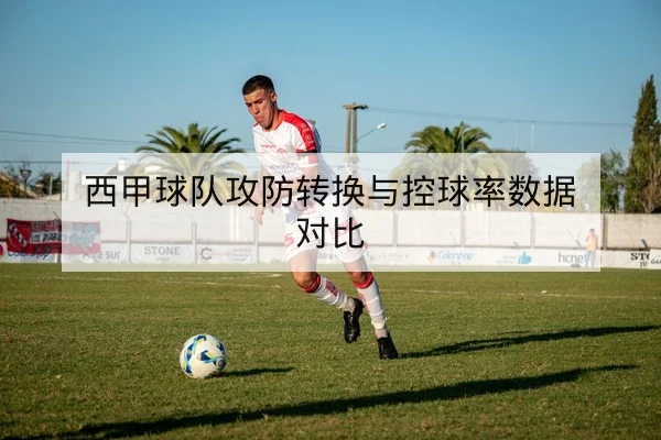 西甲球队攻防转换与控球率数据对比